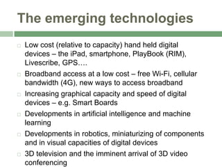 The emerging technologies,[object Object],Low cost (relative to capacity) hand held digital devices – the iPad, smartphone, PlayBook (RIM), Livescribe, GPS….,[object Object],Broadband access at a low cost – free Wi-Fi, cellular bandwidth (4G), new ways to access broadband,[object Object],Increasing graphical capacity and speed of digital devices – e.g. Smart Boards,[object Object],Developments in artificial intelligence and machine learning,[object Object],Developments in robotics, miniaturizing of components and in visual capacities of digital devices,[object Object],3D television and the imminent arrival of 3D video conferencing,[object Object]