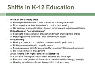 Shifts in K-12 Education,[object Object],Focus on 21st Century Skills,[object Object],Building on skills base of current curriculum, but a significant shift,[object Object],More project work, less “instruction” – constructivist learning,[object Object],Commitment to essential skills – literacy, numeracy and technological literacy,[object Object],Strong focus on  “personalization”,[object Object],Seeking to increase student engagement through enabling more choice,[object Object],Matching personal intentions / skills to curriculum options,[object Object],Accountability,[object Object],Holding schools and school districts accountable for performance,[object Object],Linking resource allocation to performance,[object Object],Focusing on core skills for accountability – especially literacy and numeracy,[object Object],Big focus on student engagement,[object Object],Lower funding with higher outcome expectations,[object Object],Class size, funding for special needs students and FNMI “tight”,[object Object],Resource base (funds for infrastructure, materials and technology) also tight,[object Object],Growing expectations of more throughput to post-secondary,[object Object]