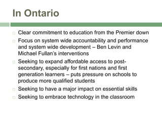 In Ontario,[object Object],Clear commitment to education from the Premier down,[object Object],Focus on system wide accountability and performance and system wide development – Ben Levin and Michael Fullan’s interventions,[object Object],Seeking to expand affordable access to post-secondary, especially for first nations and first generation learners – puts pressure on schools to produce more qualified students,[object Object],Seeking to have a major impact on essential skills,[object Object],Seeking to embrace technology in the classroom,[object Object]