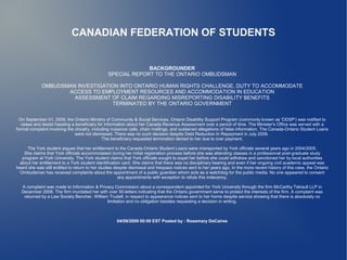 CANADIAN FEDERATION OF STUDENTS


                                                              BACKGROUNDER
                                                 SPECIAL REPORT TO THE ONTARIO OMBUDSMAN

             OMBUDSMAN INVESTIGATION INTO ONTARIO HUMAN RIGHTS CHALLENGE, DUTY TO ACCOMMODATE
                    ACCESS TO EMPLOYMENT RESOURCES AND ACCOMMODATION IN EDUCATION
                      ASSESSMENT OF CLAIM REGARDING MISREPORTING DISABILITY BENEFITS
                                  TERMINATED BY THE ONTARIO GOVERNMENT


  On September 01, 2009, the Ontario Ministry of Community & Social Services, Ontario Disability Support Program (commonly known as 'ODSP') was notified to
   cease and desist hassling a beneficiary for information about her Canada Revenue Assessment over a period of time. The Minister's Office was served with a
formal complaint involving the chivalry, including nuisance calls, chain mailings, and sustained allegations of false information. The Canada-Ontario Student Loans
                               were not dismissed. There was no such decision despite Debt Reduction In Repayment in July 2009.
                                              The beneficiary requested termination denied to her due to over payment.

      The York student argues that her entitlement to the Canada-Ontario Student Loans were misreported by York officials several years ago in 2004/2005.
    She claims that York officials accommodated during her initial registration process before she was attending classes in a professional post-graduate study
   program at York University. The York student claims that York officials sought to expel her before she could withdraw and sanctioned her by local authorities
  about her entitlement to a York student identification card. She claims that there was no disciplinary hearing and even if her ongoing civil academic appeal was
heard she was still entitled to return to her studies despite dismissal and trespass notices sent to her years ago. In the more recent history of this case, the Ontario
  Ombudsman has received complaints about the appointment of a public guardian whom acts as a watchdog for the public media. No one appeared to consent
                                                        any appointments with exception to refute this indecency.

  A complaint was made to Information & Privacy Commission about a correspondent appointed for York University through the firm McCarthy Tetrault LLP in
  December 2008. The firm inundated her with over 50-letters indicating that the Ontario government serve to protect the interests of the firm. A complaint was
   returned by a Law Society Bencher, William Trudell, in respect to appearance notices sent to her home despite service showing that there is absolutely no
                                             limitation and no obligation besides requesting a decision in writing.



                                                      04/09/2009 00:00 EST Posted by : Rosemary DeCaires
 