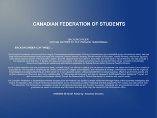 CANADIAN FEDERATION OF STUDENTS


                                                              BACKGROUNDER
                                                 SPECIAL REPORT TO THE ONTARIO OMBUDSMAN

       BACKGROUNDER CONTINUED ...

The Ontario Ombudsman common with the Integrity Commissioner and Information & Privacy Commissioner act on behalf of groups of individuals whom feel that
 they have been discriminated due to prolonged and sustained systemic barriers. Recently, former Minister of Education, Gerard Kennedy, was served by public
 notice about systemic barriers in the education system. Since he stepped down from office in June 2005, and wrote back to her at that time, she has received a
      non-response since that time. In the last few days, commissionaires in the Ontario government were served with notice of our complaint to the Ontario
                    Government regarding an outstanding administrative application for Judicial Review before Divisional Court for Ontario.

In the suitable resolution that she proposed this week, included noting York officials in default until her service of materials now before the Ontario Court system is
 accounted for. The complaints received by the Ontario Ombudsman, Integrity Commissioner, and Information & Privacy Commissioner reveal that the origins of
 the prolonged and sustained barriers are at the root of evil in our education system. Unless and until there is consensus about effective government policies and
  program development then post secondary institutions like York University will continue to approve not necessarily the Ontario Student Assistance Program but
                       also scholarships and bursaries offered through the Government of Canada that pertain to students with special needs.

The Canadian Federation of Students and member societies such as ProBono Law Student Canada served her with legal notice of the expanded investigation this
 means. To reiterate; in the words of this former student leader, we do not consent any other 'watchdog' and that includes the PGT unless and until we hear from
   York University. The Ombudsman investigation would be scheduled to take place over the next few weeks. Individuals who are considered enrolled recent
                           graduates are asked to contribute any information that they think might be relevant to the Ombudsman office.


                                                     04/09/2009 00:00 EST Posted by : Rosemary DeCaires
 