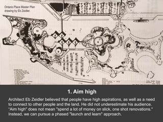 1. Aim high
Architect Eb Zeidler believed that people have high aspirations, as well as a need
to connect to other people and the land. He did not underestimate his audience.
“Aim high" does not mean "spend a lot of money on slick, one shot renovations."
Instead, we can pursue a phased "launch and learn" approach.
Ontario Place Master Plan
drawing by Eb Zeidler.
 