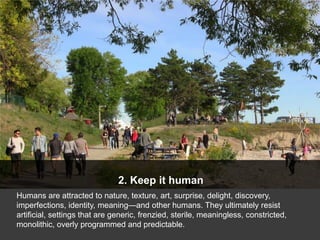 2. Keep it human
Humans are attracted to nature, texture, art, surprise, delight, discovery,
imperfections, identity, meaning—and other humans. They ultimately resist
artificial, settings that are generic, frenzied, sterile, meaningless, constricted,
monolithic, overly programmed and predictable.
 