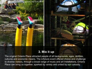 in/future, Sept 15-25, 2016
3. Mix it up
The original Ontario Place attracted people of all backgrounds, ages, abilities,
cultures and economic means. The in/future event offered choice and challenge
to diverse visitors, through a broad range of music and art installations. Ontario
Place can bring us together, sparked by variety and united by our curiosity.
 