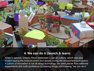 4. We can do it (launch & learn)
When it opened, Ontario Place celebrated a can-do culture, which was also
evident during the in/future event (but absent during the amusement park years).
A culture of innovation is not all about technology; we need places that celebrate
experiments and instil confidence by making things and knowing "we can do it.”
in/future, Sept 15-25, 2016
 
