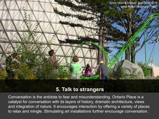 5. Talk to strangers
Conversation is the antidote to fear and misunderstanding. Ontario Place is a
catalyst for conversation with its layers of history, dramatic architecture, views
and integration of nature. It encourages interaction by offering a variety of places
to relax and mingle. Stimulating art installations further encourage conversation.
photo taken at in/future, Sept 15-25, 2016
artist: Robert Hengeveld. "Howl"
 