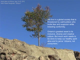 We live in a global society that is
threatened by wall-builders who
incite fear and suspicion while
breeding conformity.
Ontario’s greatest asset is its
inclusive, diverse and creative
culture. But much work needs to
be done to keep our healthy spirit
alive and to serve “citizens, not
consumers.”
photo taken at in/future, Sept 15-25, 2016,
artist: Robert Hengeveld, "SSSpun"
 