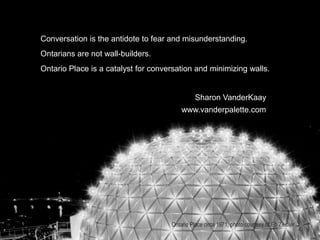 Conversation is the antidote to fear and misunderstanding.
Ontarians are not wall-builders.
Ontario Place is a catalyst for conversation and minimizing walls.
Sharon VanderKaay
www.vanderpalette.com
Ontario Place circa 1971, photo courtesy of Eb Zeidler.
 