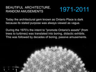 BEAUTIFUL ARCHITECTURE,
RANDOM AMUSEMENTS
Today the architectural gem known as Ontario Place is dark
because its stated purpose was always viewed as vague.
During the 1970’s the intent to "promote Ontario's assets" (from
trees to turbines) was translated into boring, didactic exhibits.
This was followed by decades of boring, passive amusements.
1971-2011
 