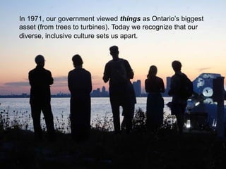 In 1971, our government viewed things as Ontario’s biggest
asset (from trees to turbines). Today we recognize that our
diverse, inclusive culture sets us apart.
 