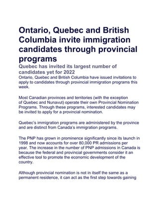 Ontario, Quebec and British
Columbia invite immigration
candidates through provincial
programs
Quebec has invited its largest number of
candidates yet for 2022
Ontario, Quebec and British Columbia have issued invitations to
apply to candidates through provincial immigration programs this
week.
Most Canadian provinces and territories (with the exception
of Quebec and Nunavut) operate their own Provincial Nomination
Programs. Through these programs, interested candidates may
be invited to apply for a provincial nomination.
Quebec’s immigration programs are administered by the province
and are distinct from Canada’s immigration programs.
The PNP has grown in prominence significantly since its launch in
1998 and now accounts for over 80,000 PR admissions per
year. The increase in the number of PNP admissions in Canada is
because the federal and provincial governments consider it an
effective tool to promote the economic development of the
country.
Although provincial nomination is not in itself the same as a
permanent residence, it can act as the first step towards gaining
 