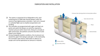 FABRICATION AND INSTALLATION
 The system is comprised of six independent units, each
containing four 0.75kW side-channel blowers under the
control of two digital process controllers. Each unit is housed
in a wheeled flight case to simplify transportation and
handling.
 The controllers are programmed with upper and lower set-
points and switch the blowers on and off as required to
maintain pressure within these limits. Being of a virtually air
tight construction, the pavilions consume very little air (and
power) once inflated.
 During changeable weather conditions, the air pressure can
exceed the upper limit owing to solar gain. In this eventuality,
the controllers open electric relief valves to allow air to
escape until normal operational air pressure is restored.
 