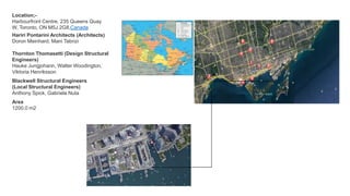 Location;-
Harbourfront Centre, 235 Queens Quay
W, Toronto, ON M5J 2G8,Canada
Hariri Pontarini Architects (Architects)
Doron Meinhard, Mani Tabrizi
Area
1200.0 m2
Thornton Thomasetti (Design Structural
Engineers)
Hauke Jungjohann, Walter Woodington,
Viktoria Henriksson
Blackwell Structural Engineers
(Local Structural Engineers)
Anthony Spick, Gabriela Nuta
 