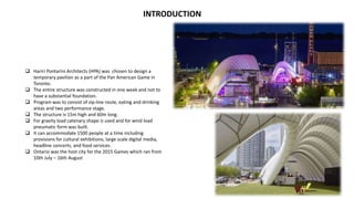 INTRODUCTION
 Hariri Pontarini Architects (HPA) was chosen to design a
temporary pavilion as a part of the Pan American Game in
Toronto.
 The entire structure was constructed in one week and not to
have a substantial foundation.
 Program was to consist of zip-line route, eating and drinking
areas and two performance stage.
 The structure is 15m high and 60m long.
 For gravity load catenary shape is used and for wind load
pneumatic form was built.
 It can accommodate 1500 people at a time including
provisions for cultural exhibitions, large scale digital media,
headline concerts, and food services.
 Ontario was the host city for the 2015 Games which ran from
10th July – 16th August
 