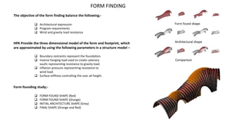 FORM FINDING
The objective of the form finding balance the following;-
 Architectural expression
 Program requirements
 Wind and gravity load resistance
 FORM FOUND SHAPE (Red)
 FORM FOUND SHAPE (Orange)
 INITIAL ARCHITECTURE SHAPE (Grey)
 FINAL SHAPE (Orange and Red)
HPA Provide the three dimensional model of the form and footprint, which
are approximated by using the following parameters in a structure model –
 Boundary restraints represent the foundation.
 Inverse hanging load used to create catenary
vaults representing resistance to gravity load.
 Inflation pressure representing resistance to
wind load.
 Surface stiffness controlling the over all height.
Form founding study;-
 