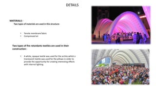 DETAILS
MATERIALS:-
Two types of materials are used in this structure-
• Tensile membrane fabric
• Compressed air
Two types of fire retardants textiles are used in their
construction:-
• A white, opaque textile was used for the arches whilst a
translucent textile was used for the pillows in order to
provide the opportunity for creating interesting effects
with internal lighting.
 