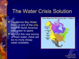 The Water Crisis Solution
 The James Bay WaterThe James Bay Water
BasinBasin is one of the only
basin in North America
with water to spare.
 Without this new source
of fresh water, there will
be no more cheap
water available.
Romain Audet
roaudet@gmail.com
August 19, 2010
 