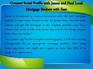 Connect Social Profile with James and Find Local
Mortgage Brokers with Ease
James is introduced to connect borrowers with the best mortgage
brokers in their areas. Simple to use, let James know the real estate
dreams and get the mortgage in the simplest possible way. Now,
connect the social profile with James app and let the things happen
faster than ever before!
Once James app has the complete autobiography, it will start making
arrangements for an appropriate mortgage product. After using
James app once, one might use it again, as more than 90% of its
usage is to repeat users.
 