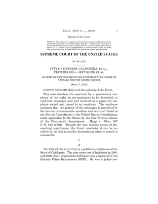 Cite as: 560 U. S. ____ (2010)                              1

                             Opinion of the Court

     NOTICE: This opinion is subject to formal revision before publication in the
     preliminary print of the United States Reports. Readers are requested to
     notify the Reporter of Decisions, Supreme Court of the United States, Wash-
     ington, D. C. 20543, of any typographical or other formal errors, in order
     that corrections may be made before the preliminary print goes to press.


SUPREME COURT OF THE UNITED STATES
                                   _________________

                                   No. 08–1332
                                   _________________


         CITY OF ONTARIO, CALIFORNIA, ET AL.,
           PETITIONERS v. JEFF QUON ET AL.
 ON WRIT OF CERTIORARI TO THE UNITED STATES COURT OF
            APPEALS FOR THE NINTH CIRCUIT
                                 [June 17, 2010]

  JUSTICE KENNEDY delivered the opinion of the Court.
  This case involves the assertion by a government em-
ployer of the right, in circumstances to be described, to
read text messages sent and received on a pager the em-
ployer owned and issued to an employee. The employee
contends that the privacy of the messages is protected by
the ban on “unreasonable searches and seizures” found in
the Fourth Amendment to the United States Constitution,
made applicable to the States by the Due Process Clause
of the Fourteenth Amendment.         Mapp v. Ohio, 367
U. S. 643 (1961). Though the case touches issues of far-
reaching significance, the Court concludes it can be re-
solved by settled principles determining when a search is
reasonable.
                                          I
                             A
  The City of Ontario (City) is a political subdivision of the
State of California. The case arose out of incidents in 2001
and 2002 when respondent Jeff Quon was employed by the
Ontario Police Department (OPD). He was a police ser-
 