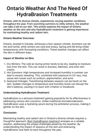 OntarioWeatherAndTheNeedOf
HydraBrasionTreatments
Ontario,withitsdiverseclimate,experiencesvaryingweatherconditions
throughouttheyear.Fromscorchingsummerstochillywinters,theweather
cantakeatollonourskin.ThisarticleexplorestheimpactofOntario
weatherontheskinandwhyHydraBrasiontreatmentisgainingimportance
formaintaininghealthyandradiantskin.


OntarioWeatherOverview:


Ontario, located in Canada, witnesses a four-season climate. Summers can be
hot and humid, while winters are cold and snowy. Spring and fall bring milder
temperatures with fluctuating conditions. These weather changes can affect
the skin in different ways.


ImpactofWeatheronSkin
Dry Winters: The cold air during winter tends to be dry, leading to moisture
loss from the skin. This can result in dryness, flakiness, and even skin
cracks
Hot Summers: High temperatures and increased humidity in summer can
lead to excess sweating. This, combined with exposure to UV rays, may
cause skin issues such as sunburn, pigmentation, and acne
Seasonal Changes: Transitioning between seasons can be harsh on the
skin. Sudden changes in temperature and humidity levels can disrupt the
skin's balance, causing it to react with irritation or breakouts.


UnderstandingHydraBrasionTreatment:


HydraBrasion is a skincare treatment gaining popularity for its effectiveness in
addressing various skin concerns. Unlike traditional microdermabrasion,
HydraBrasion uses a hydrating serum during the exfoliation process, making it
gentler on the skin.


Conclusion:


Maintaining healthy and radiant skin in Ontario's diverse climate requires a
thoughtful approach. Best HydraBrasion treatment emerges as a reliable
solution, addressing the unique challenges posed by the weather. By
understanding the impact of seasons on the skin and embracing
HydraBrasion and feels its best throughout the year.
 
