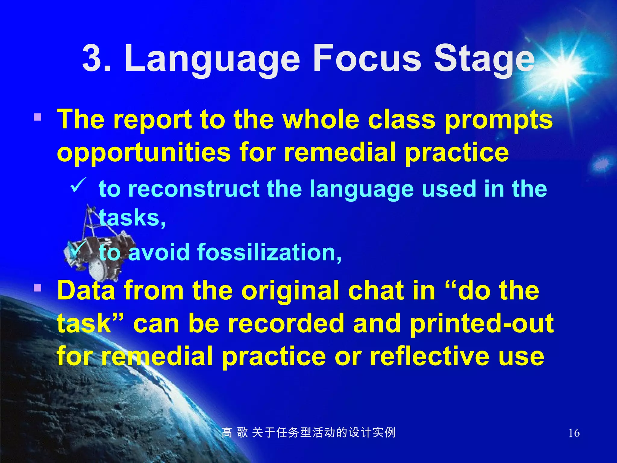 3. Language Focus Stage The report to the whole class prompts opportunities for remedial practice to reconstruct the language used in the tasks,  to avoid fossilization,   Data from the original chat in “do the task” can be recorded and printed-out for remedial practice or reflective use 