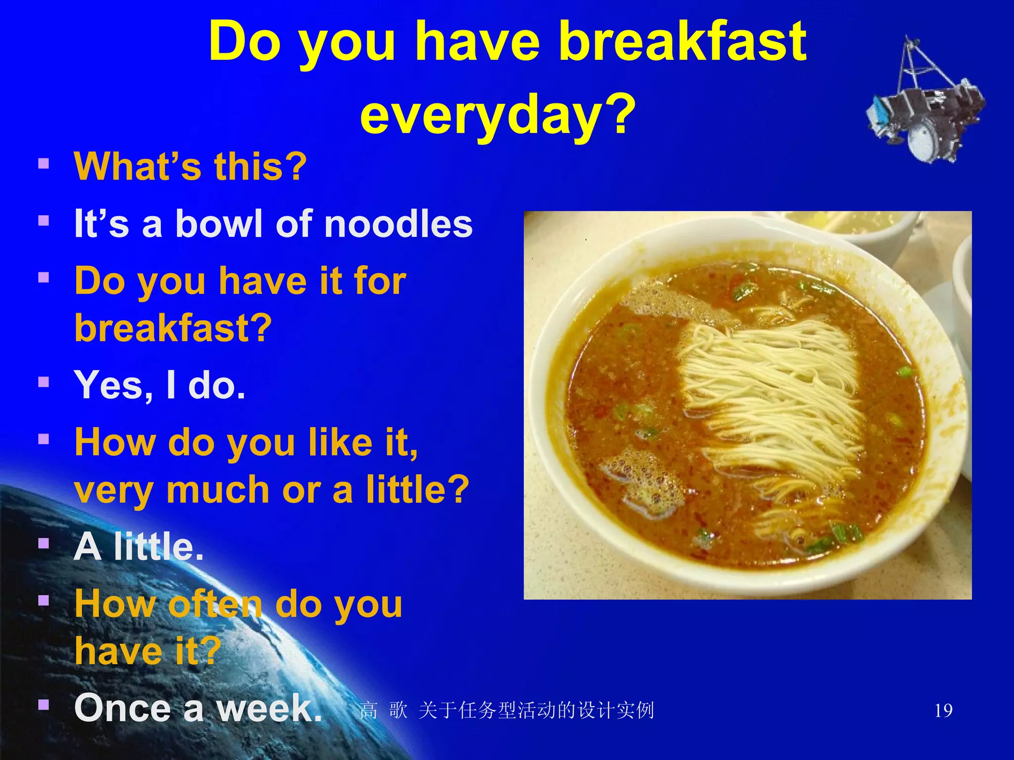 Do you have breakfast everyday?   What’s this? It’s a bowl of noodles Do you have it for breakfast? Yes, I do. How do you like it, very much or a little? A little. How often do you have it? Once a week. 