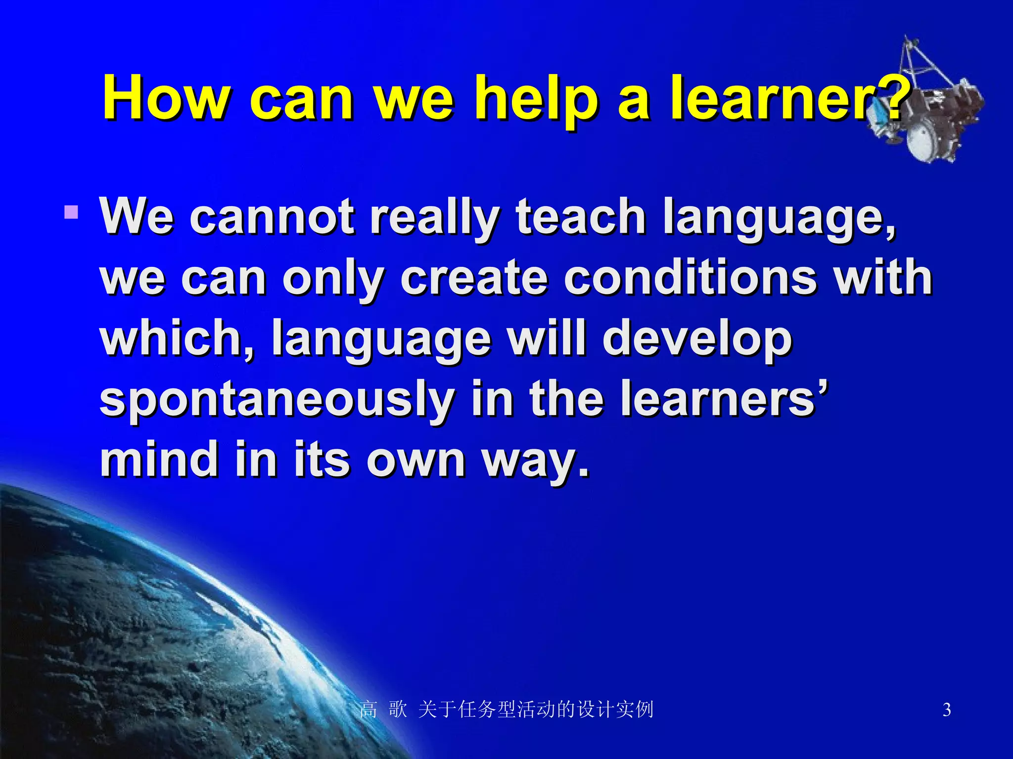 How can we help a learner? We cannot really teach language, we can only create conditions with which, language will develop spontaneously in the learners’ mind in its own way.   