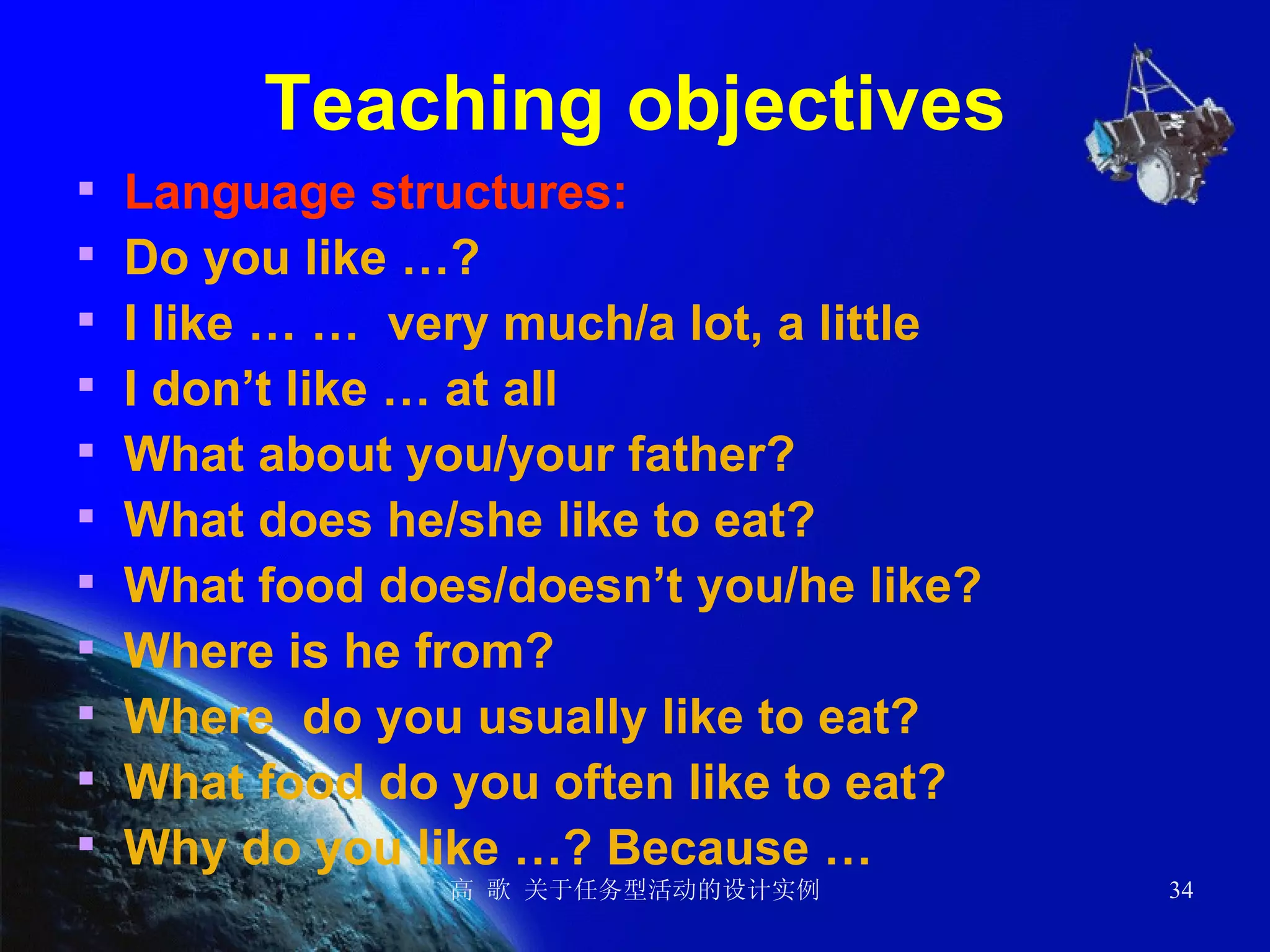 Teaching objectives Language structures: Do you like …? I like … …  very much/a lot, a little  I don’t like … at all What about you/your father?  What does he/she like to eat? What food does/doesn’t you/he like? Where is he from? Where  do you usually like to eat? What food do you often like to eat? Why do you like …? Because …  
