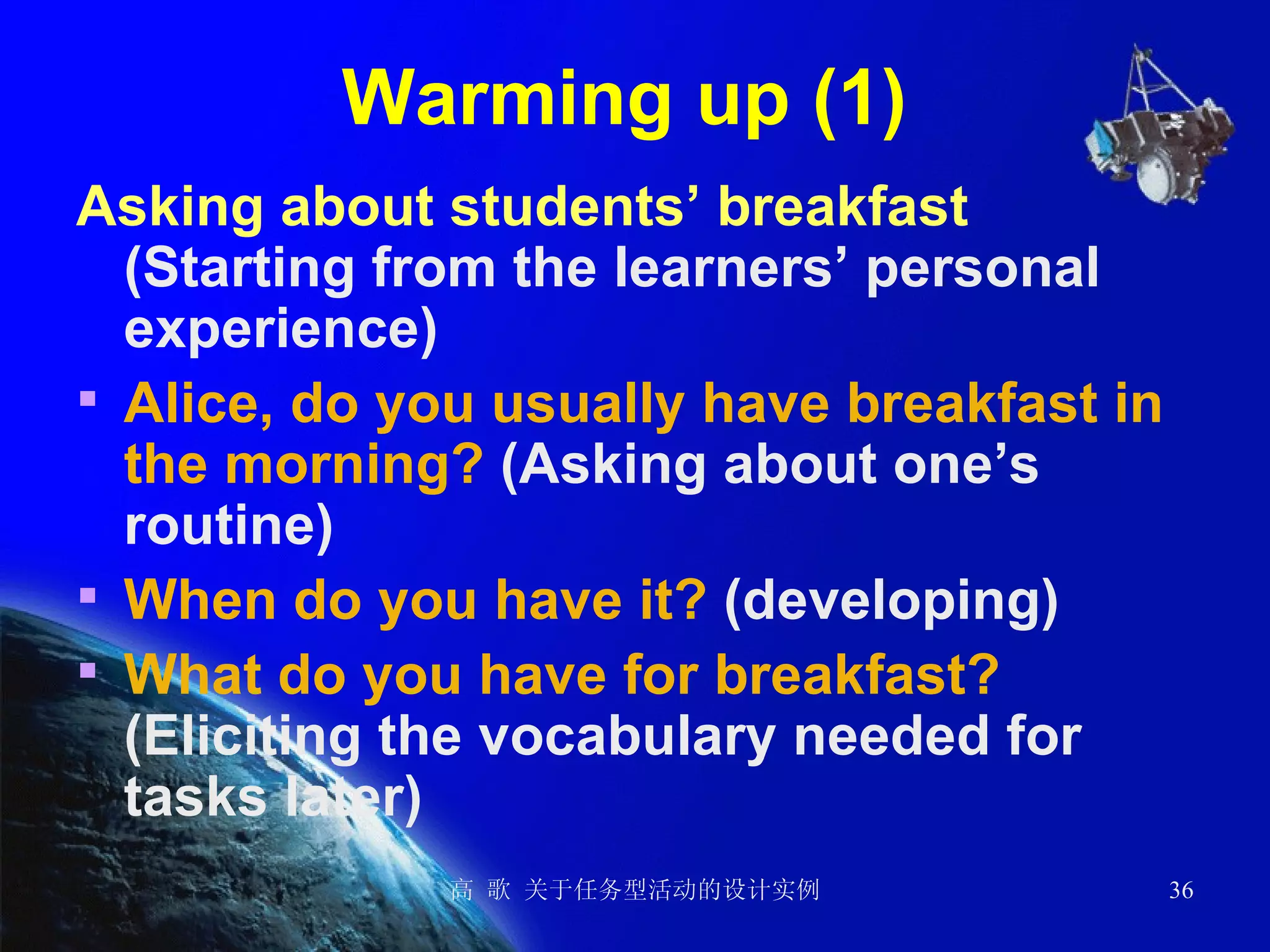 Warming up (1)  Asking about students’ breakfast   (Starting from the learners’ personal experience) Alice, do you usually have breakfast in the morning?  (Asking about one’s routine) When do you have it?  (developing) What do you have for breakfast?  (Eliciting the vocabulary needed for tasks later)  