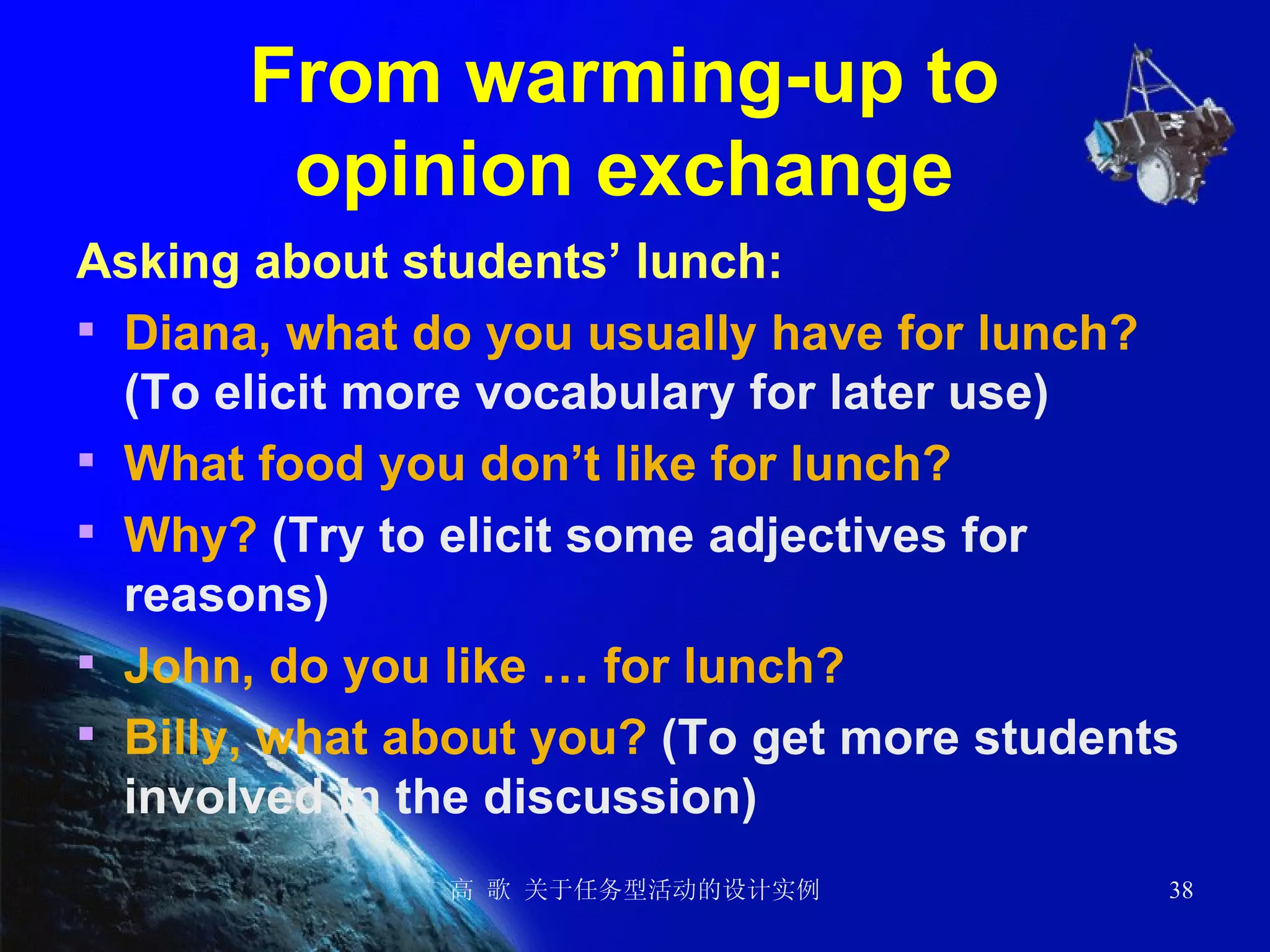 From warming-up to  opinion exchange  Asking about students’ lunch: Diana, what do you usually have for lunch?  (To elicit more vocabulary for later use)  What food you don’t like for lunch?  Why?  (Try to elicit some adjectives for reasons)  John, do you like … for lunch? Billy, what about you?  (To get more students involved in the discussion) 
