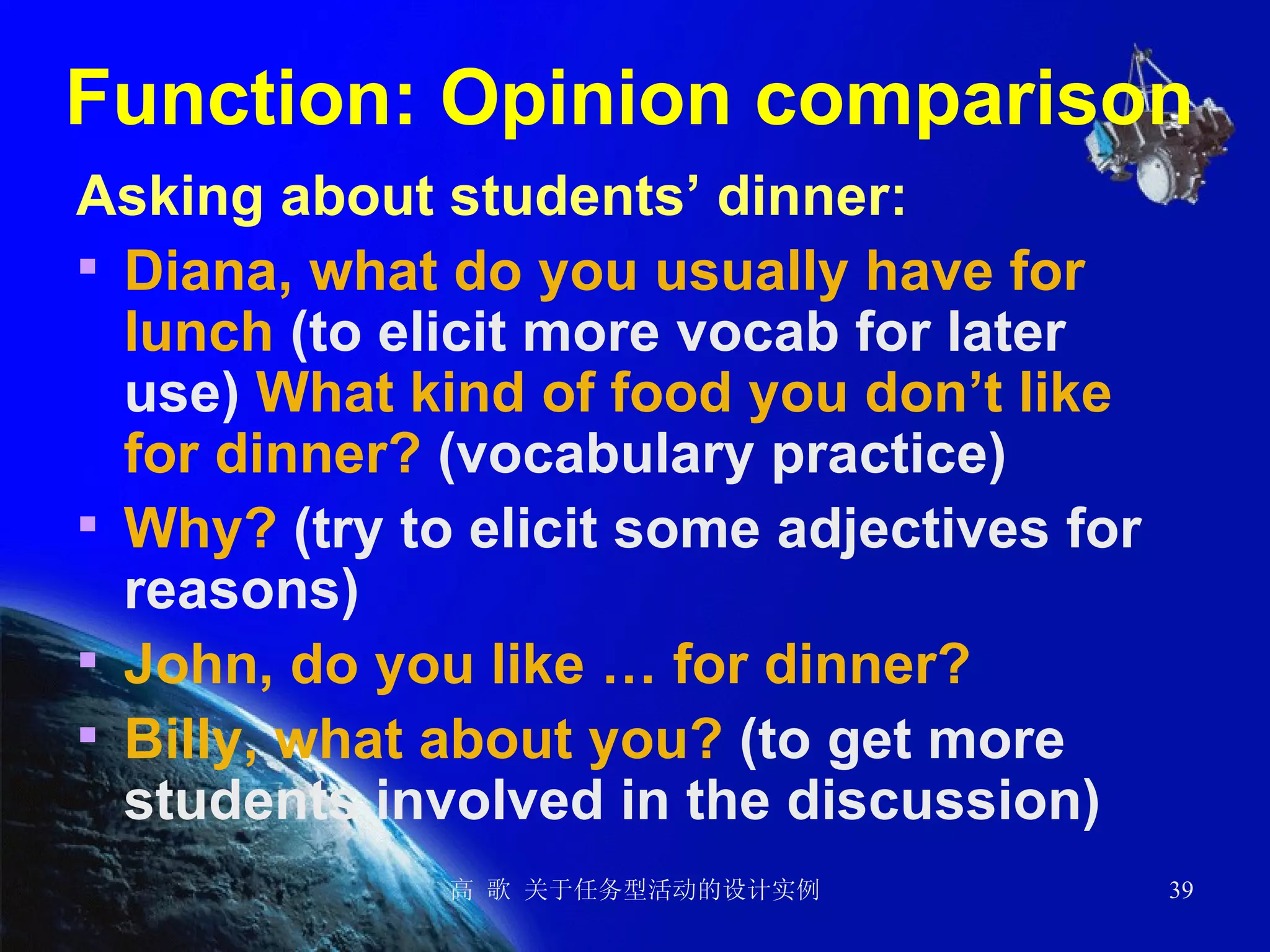 Function: Opinion comparison  Asking about students’ dinner: Diana, what do you usually have for lunch  (to elicit more vocab for later use)  What kind of food you don’t like for dinner?  (vocabulary practice) Why?  (try to elicit some adjectives for reasons)  John, do you like … for dinner? Billy, what about you?  (to get more students involved in the discussion) 