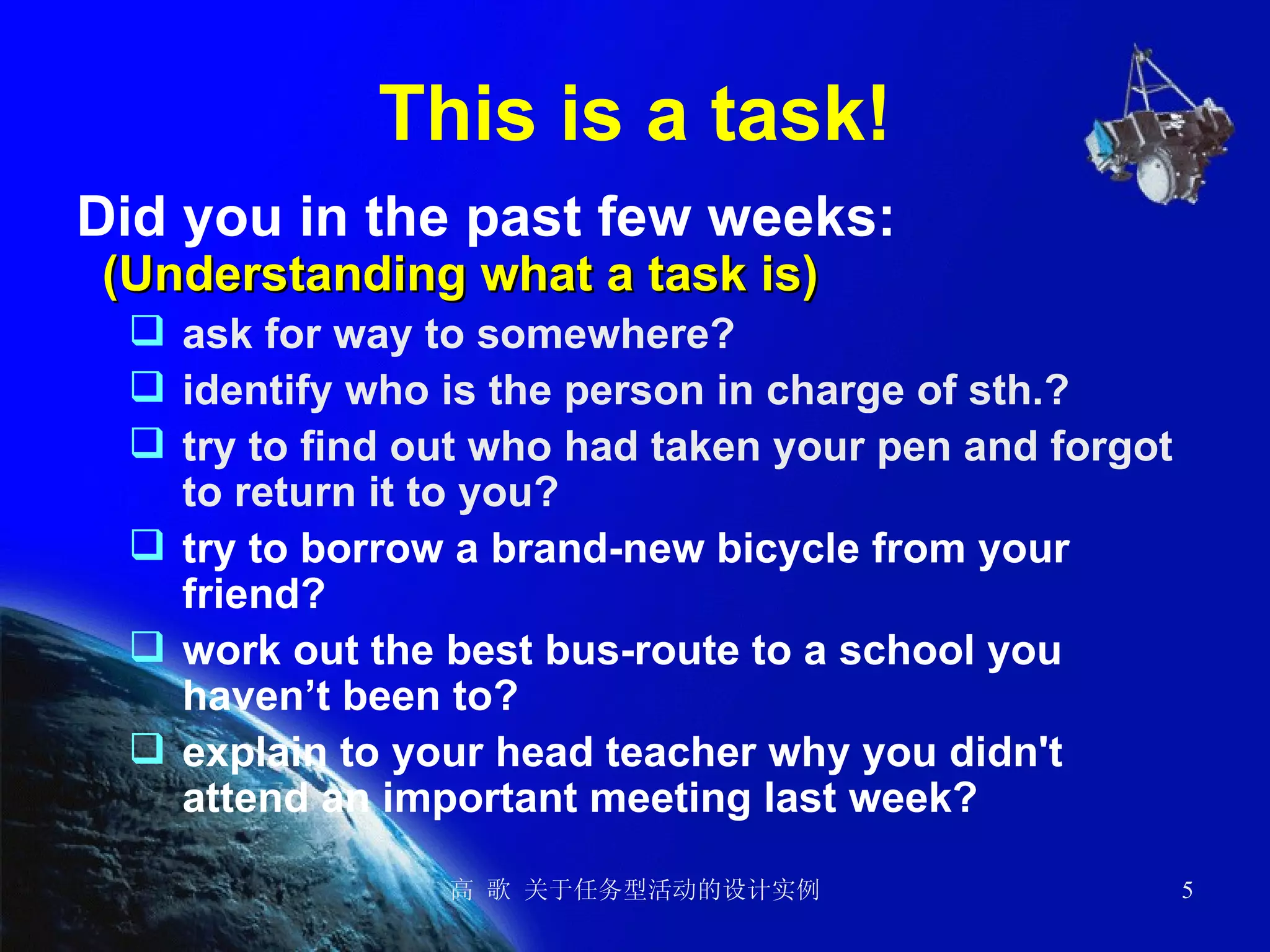 This is a task! Did you in the past few weeks:   (Understanding what a task is)   ask for way to somewhere? identify who is the person in charge of sth.? try to find out who had taken your pen and forgot to return it to you? try to borrow a brand-new bicycle from your friend? work out the best bus-route to a school you haven’t been to? explain to your head teacher why you didn't attend an important meeting last week? 