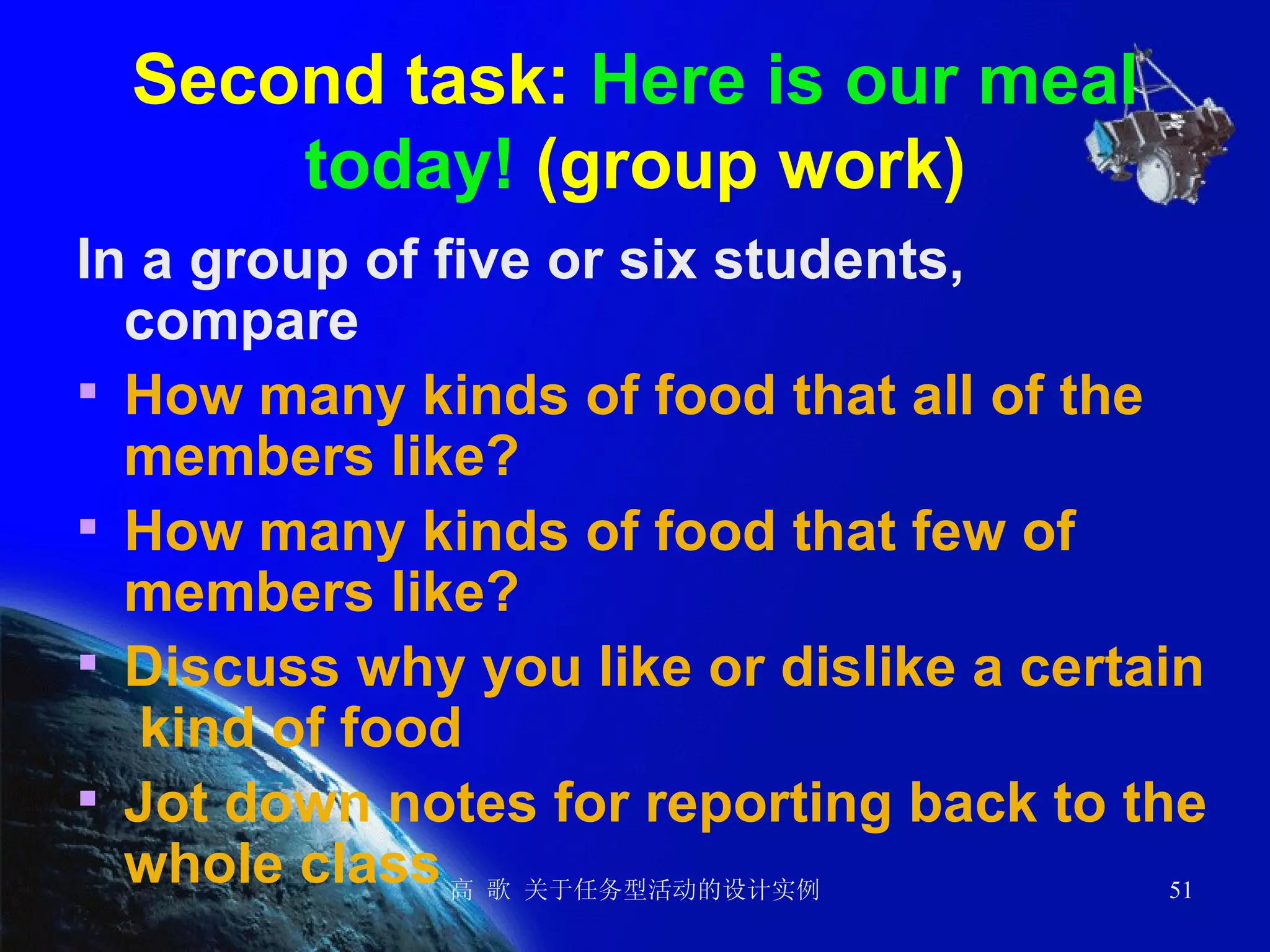 Second task:  Here is our meal today!  (group work) In a group of five or six students, compare   How many kinds of food that all of the members like? How many kinds of food that few of members like? Discuss why you like or dislike a certain  kind of food Jot down notes for reporting back to the whole class 