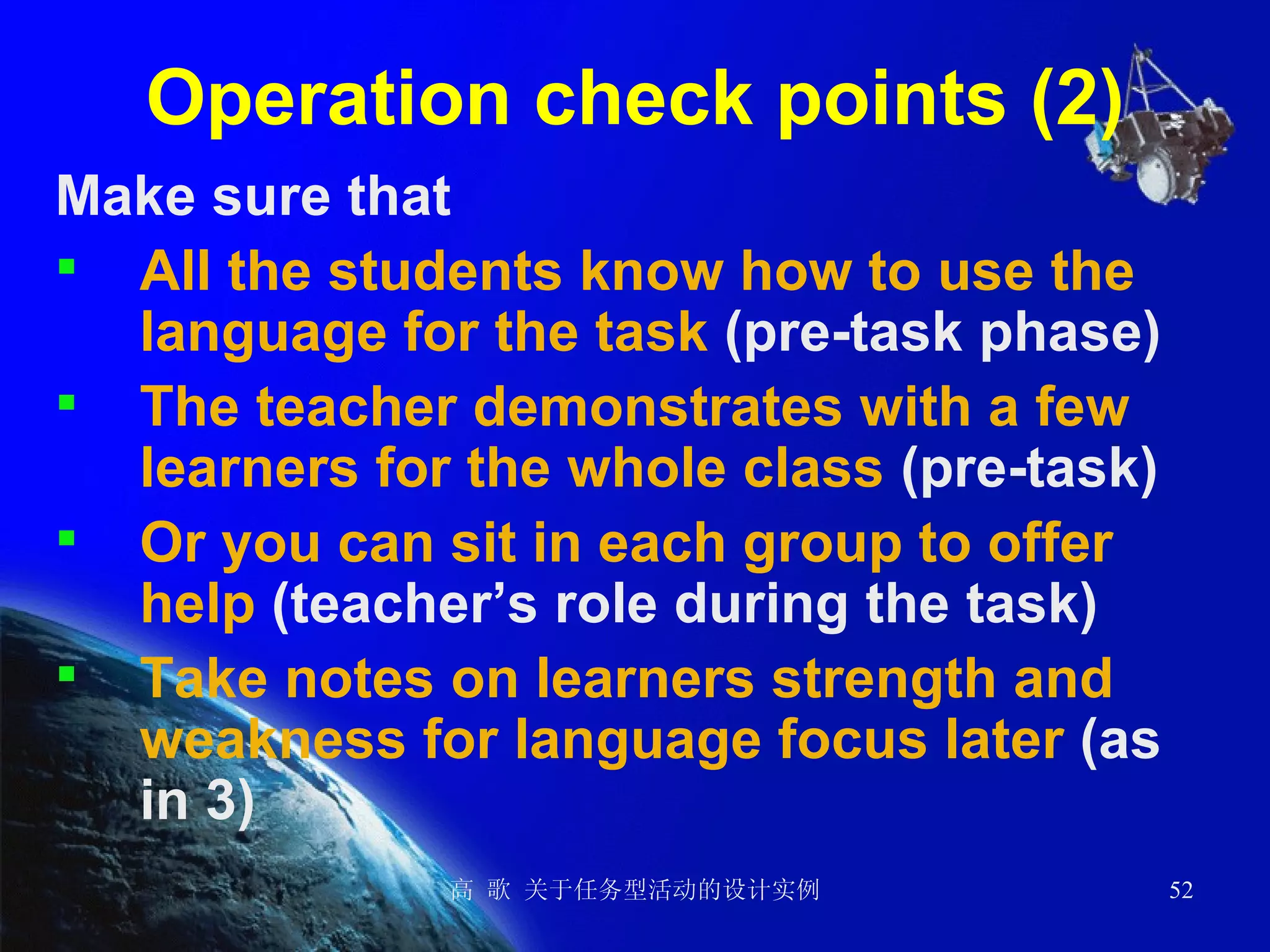 Operation check points (2) Make sure that   All the students know how to use the language for the task  (pre-task phase) The teacher demonstrates with a few learners for the whole class  (pre-task) Or you can sit in each group to offer help  (teacher’s role during the task) Take notes on learners strength and weakness for language focus later  (as in 3) 