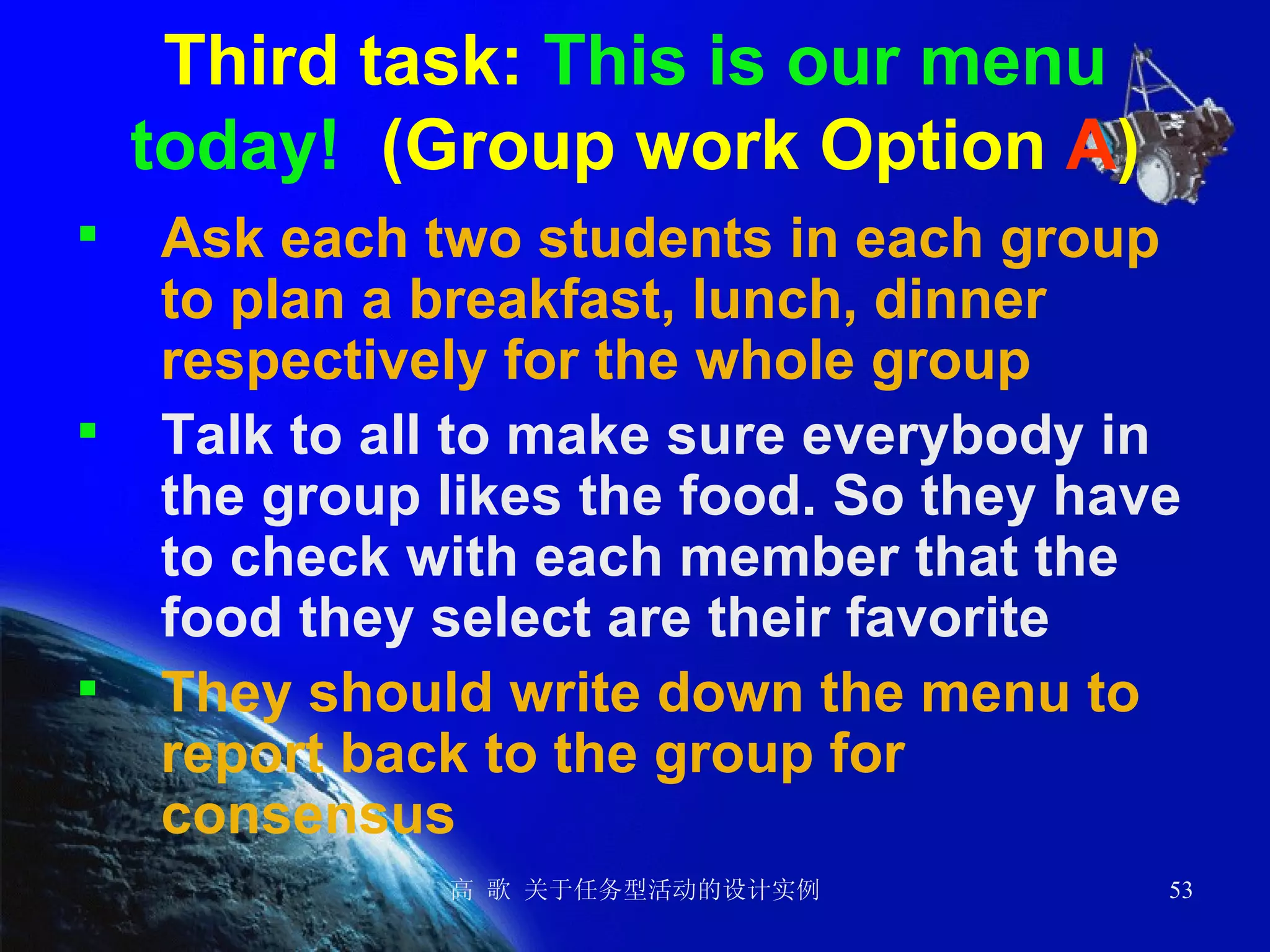 Third task:  This is our menu today!   (Group work Option  A ) Ask each two students in each group to plan a breakfast, lunch, dinner respectively for the whole group Talk to all to make sure everybody in the group likes the food. So they have to check with each member that the food they select are their favorite They should write down the menu to report back to the group for consensus  