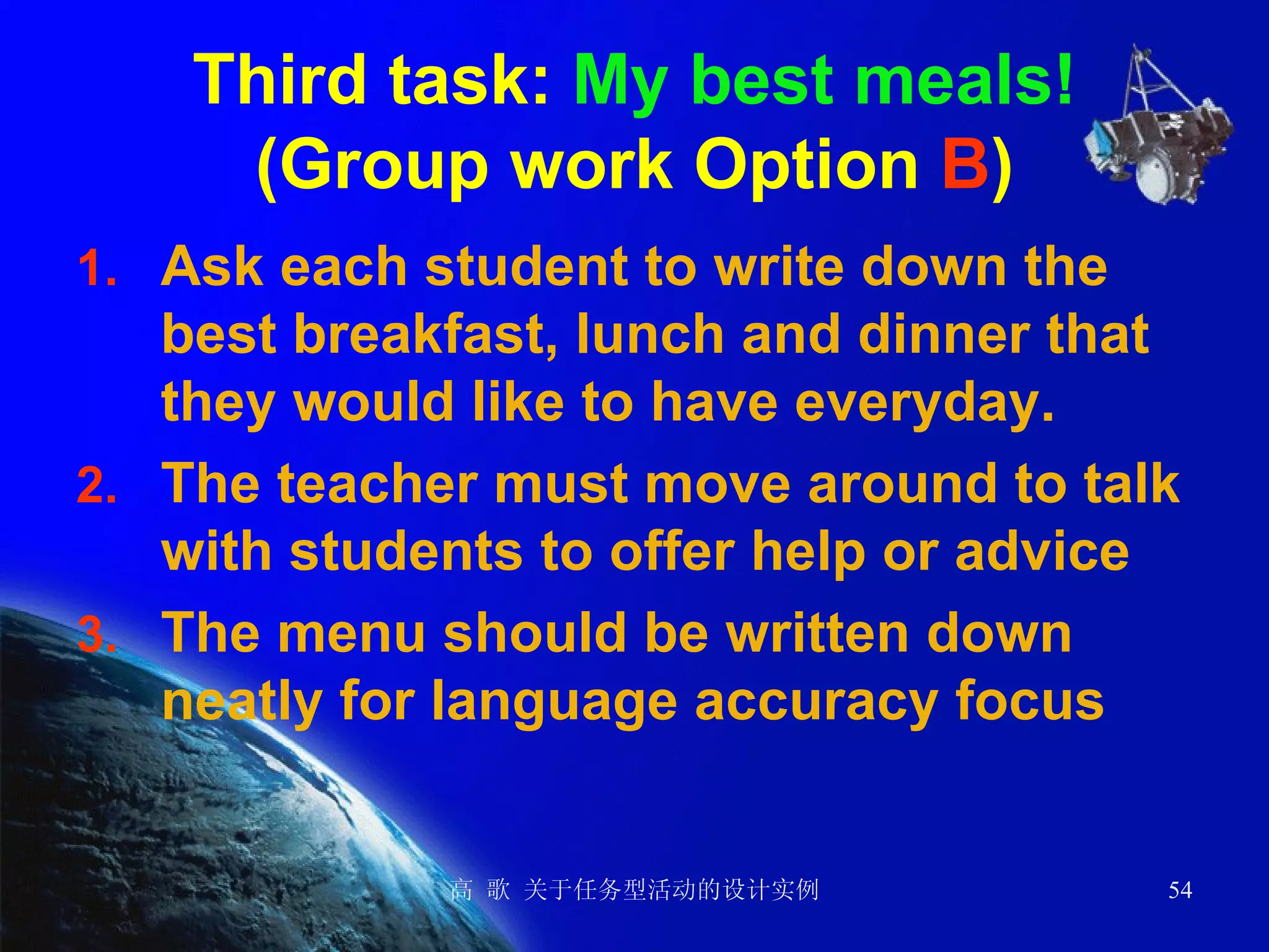 Third task:  My best meals! (Group work Option  B ) Ask each student to write down the best breakfast, lunch and dinner that they would like to have everyday. The teacher must move around to talk with students to offer help or advice The menu should be written down neatly for language accuracy focus 