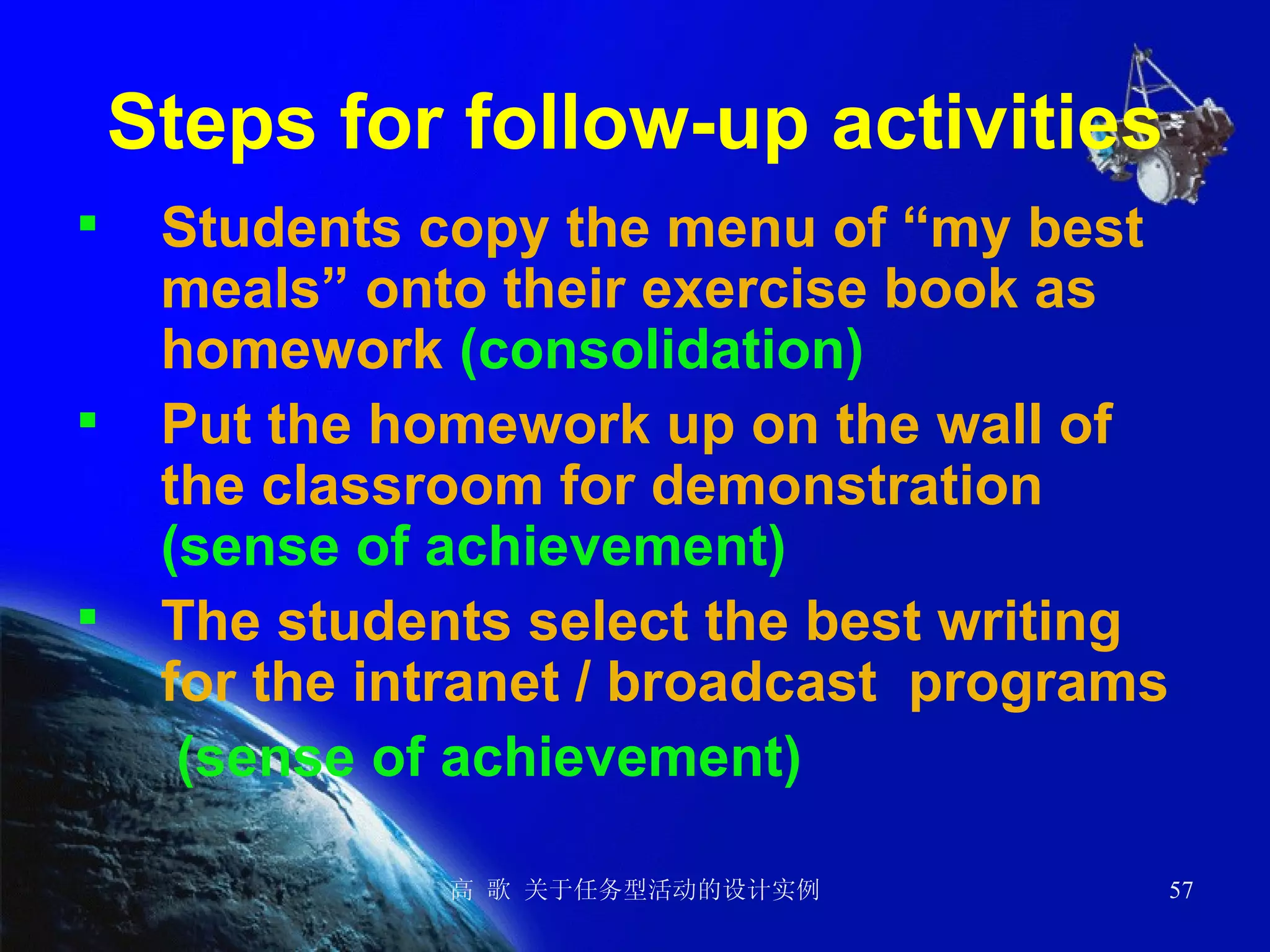 Steps for follow-up activities Students copy the menu of “my best meals” onto their exercise book as homework  (consolidation) Put the homework up on the wall of the classroom for demonstration  (sense of achievement) The students select the best writing for the intranet / broadcast  programs   (sense of achievement) 