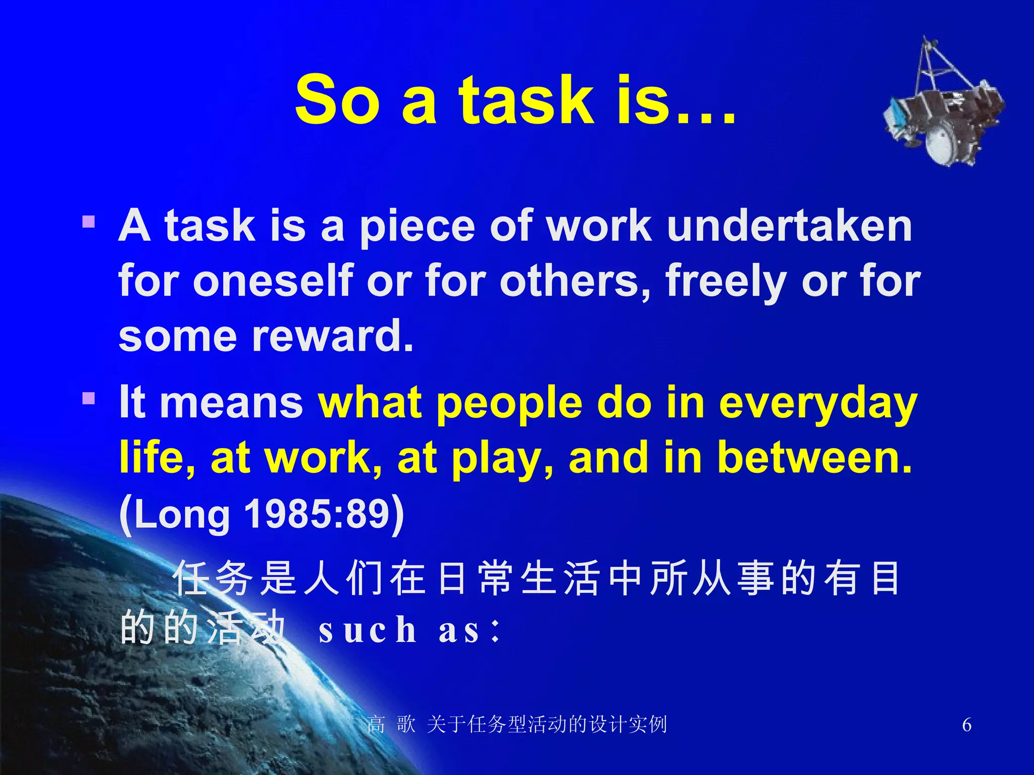 So a task is… A task is a piece of work undertaken for oneself or for others, freely or for some reward.  It means  what people do in everyday life, at work, at play, and in between.  ( Long 1985:89 )  任务是人们在日常生活中所从事的有目的的活动  such as: 