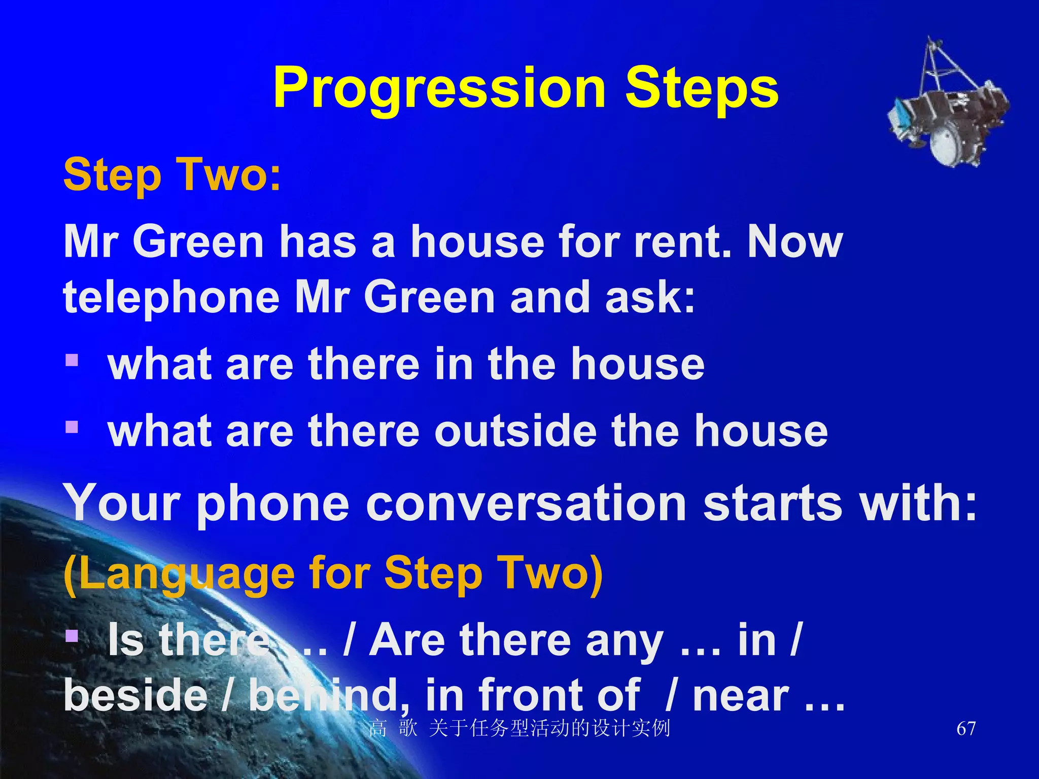 Progression Steps Step Two:  Mr Green has a house for rent. Now telephone Mr Green and ask: what are there in the house  what are there outside the house  Your phone conversation starts with: (Language for Step Two) Is there … / Are there any … in / beside / behind, in front of  / near … 