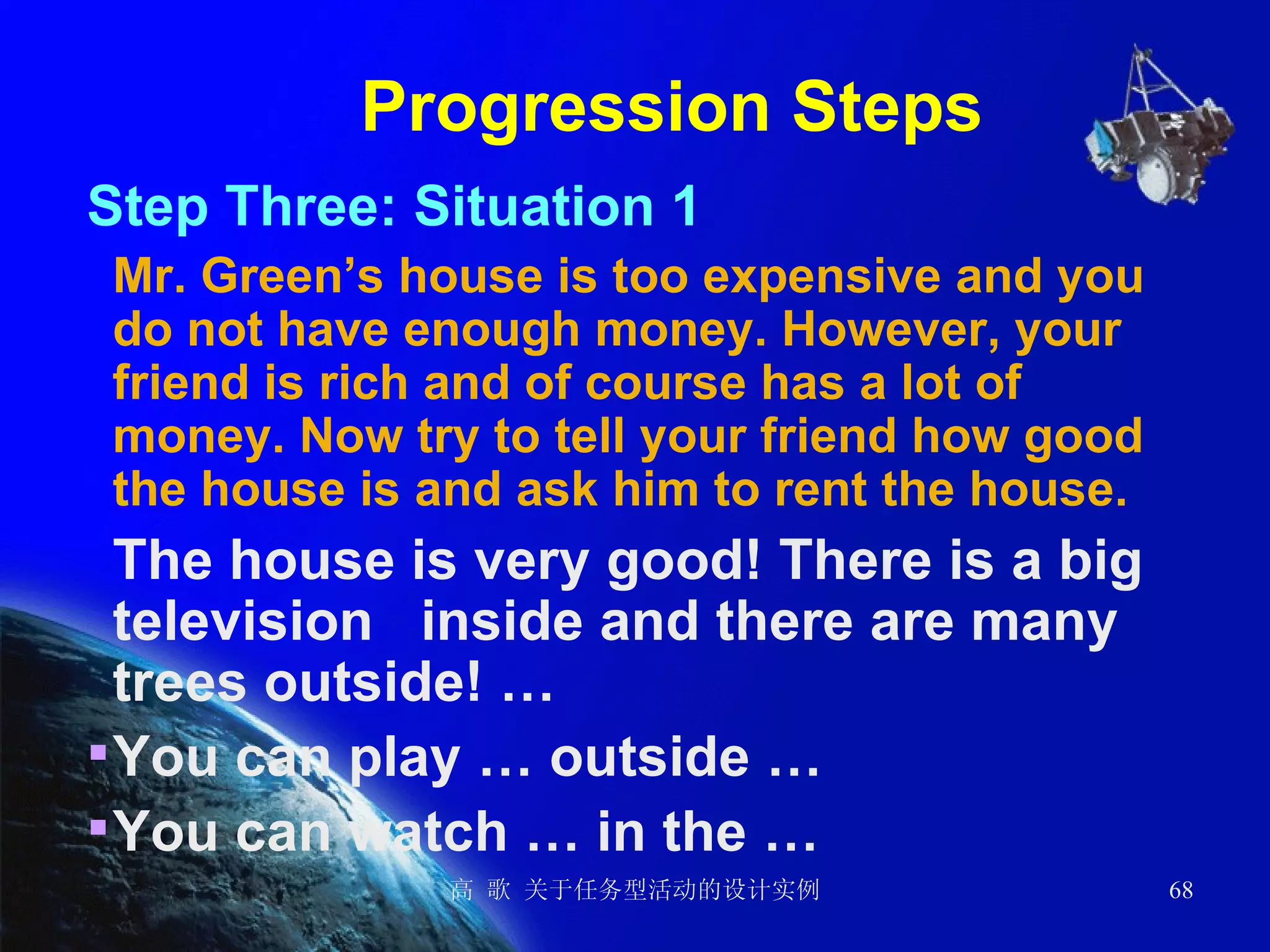 Progression Steps Step Three: Situation 1 Mr. Green’s house is too expensive and you do not have enough money. However, your friend is rich and of course has a lot of money. Now try to tell your friend how good the house is and ask him to rent the house. The house is very good! There is a big television  inside and there are many trees outside! … You can play … outside … You can watch … in the …   