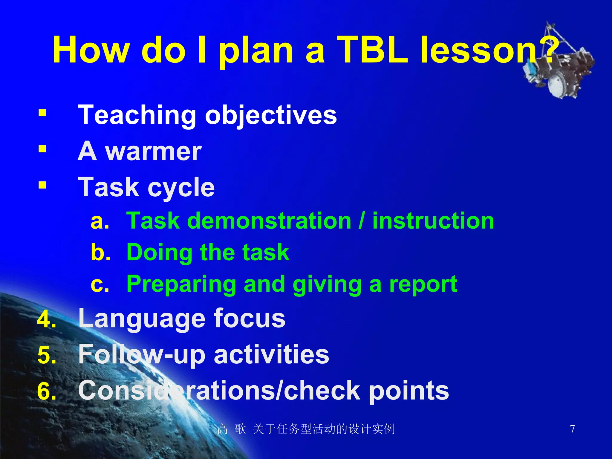 How do I plan a TBL lesson? Teaching objectives A warmer  Task cycle Task demonstration / instruction Doing the task Preparing and giving a report Language focus Follow-up activities Considerations/check points 