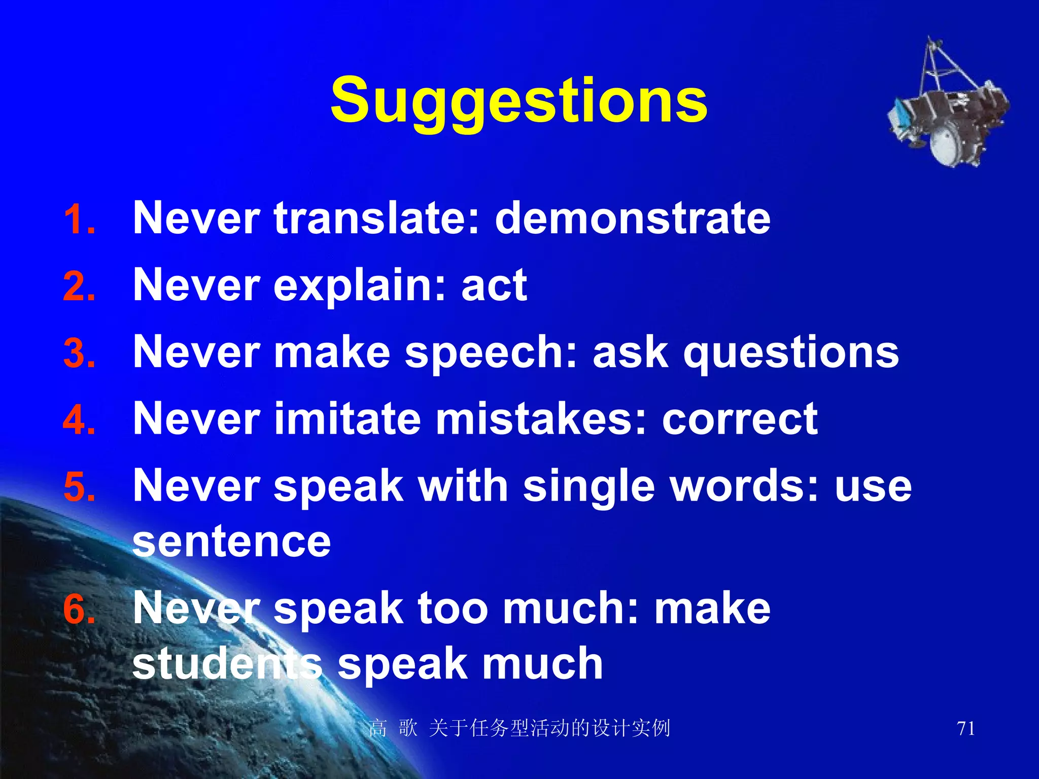 Suggestions Never translate: demonstrate  Never explain: act Never make speech: ask questions Never imitate mistakes: correct Never speak with single words: use sentence Never speak too much: make students speak much 