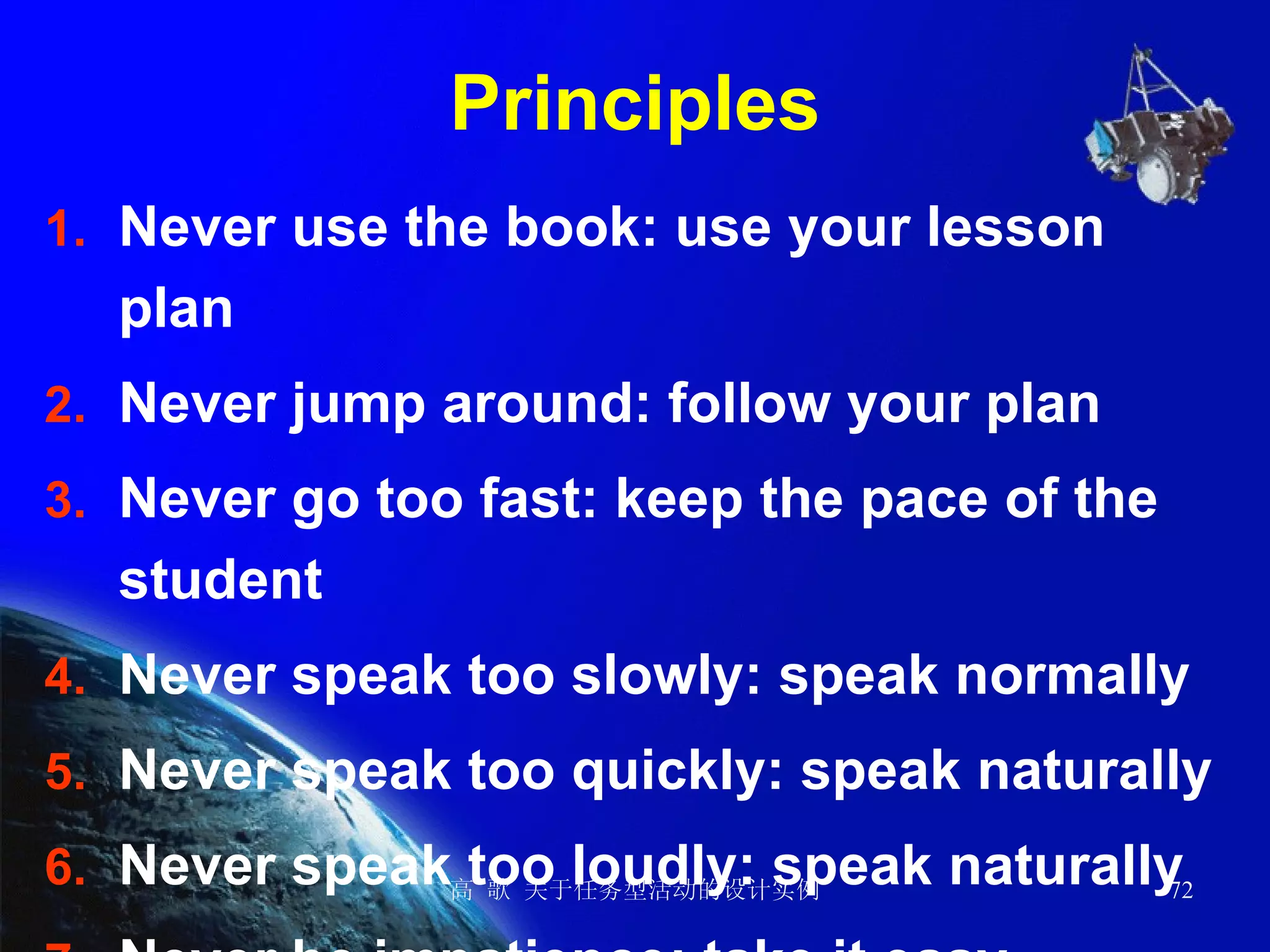 Principles Never use the book: use your lesson plan Never jump around: follow your plan Never go too fast: keep the pace of the student Never speak too slowly: speak normally Never speak too quickly: speak naturally Never speak too loudly: speak naturally Never be impatience: take it easy 