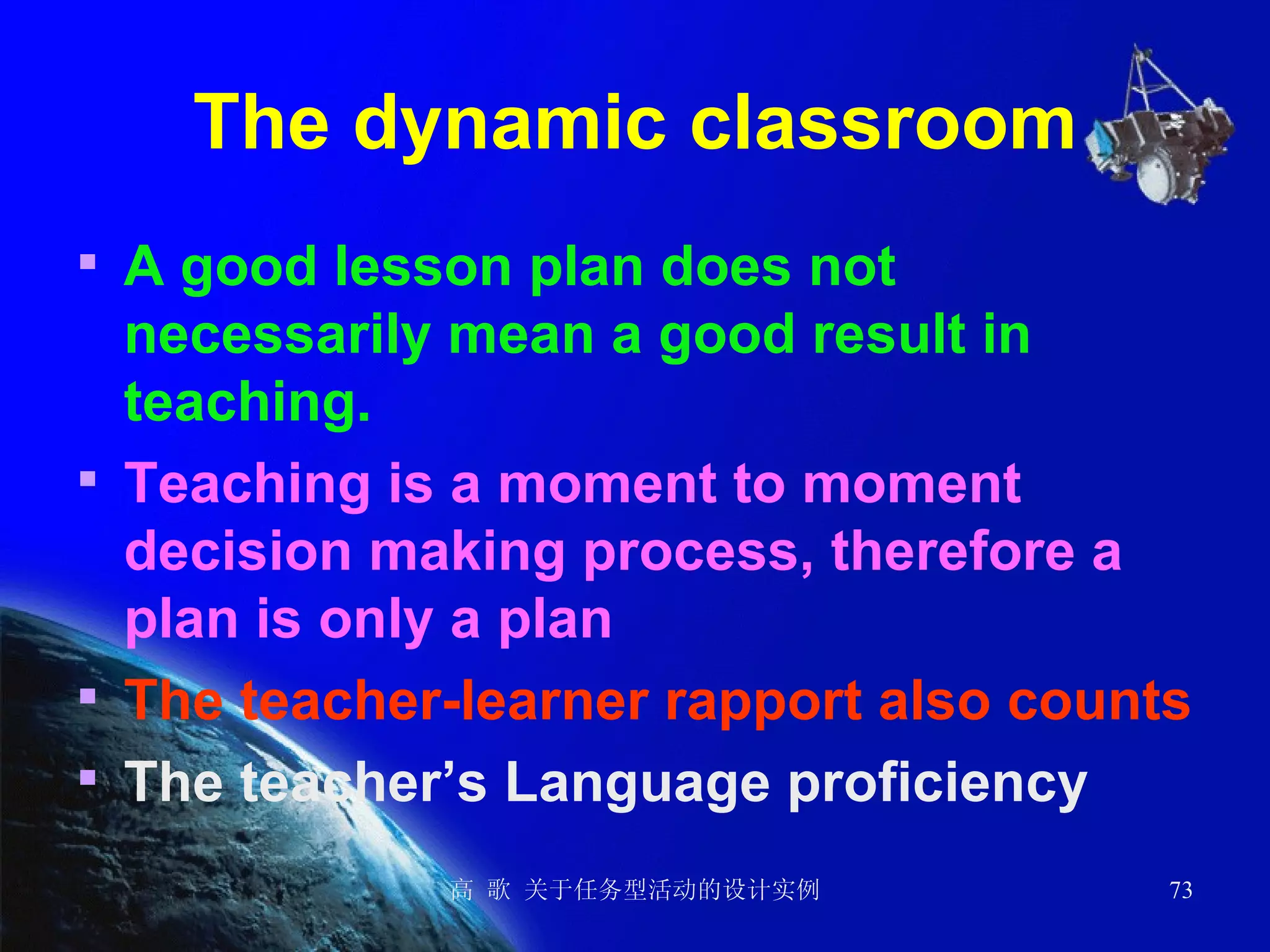 The dynamic classroom A good lesson plan does not necessarily mean a good result in teaching. Teaching is a moment to moment decision making process, therefore a plan is only a plan The teacher-learner rapport also counts The teacher’s Language proficiency   