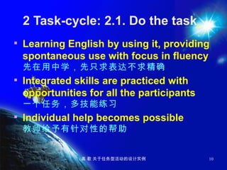 2 Task-cycle: 2.1. Do the task   Learning English by using it, providing spontaneous use with focus in fluency  先在用中学，先只求表达不求精确 Integrated skills are practiced with opportunities for all the participants  一个任务，多技能练习 Individual help becomes possible  教师给予有针对性的帮助 