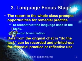 3. Language Focus Stage The report to the whole class prompts opportunities for remedial practice to reconstruct the language used in the tasks,  to avoid fossilization,   Data from the original chat in “do the task” can be recorded and printed-out for remedial practice or reflective use 