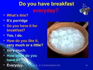 Do you have breakfast  everyday?   What’s this? It’s porridge Do you have it for breakfast? Yes, I do. How do you like it,  very much or a little? Very much. How often do you have it? Everyday. 