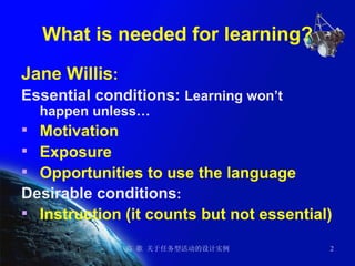 What is needed for learning? Jane Willis : Essential conditions:  Learning won’t happen unless… Motivation Exposure Opportunities to use the language Desirable conditions : Instruction (it counts but not essential) 