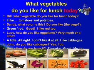What vegetables  do you like for lunch  today ?   Bill, what vegetable do you like for lunch today?  I like … tomatoes and potatoes. Sandy, what color is this? Do you like (the vege?) Green / red.   Good!  I like red too.  Lucy, how do you like eggplants? Very much or a little? A little. All right. I don’t like it at all. I like cabbages. John, do you like cabbages? Yes. I do. How often do you have it?  Everyday. Great! Me too. 