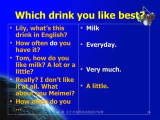 Which drink you like best? Lily, what’s this drink in English? How often  do  you have it? Tom, how do you like milk? A lot or a little? Really? I don’t like it at all. What about you Meimei?  How often do you … Milk Everyday. Very much. A little. 